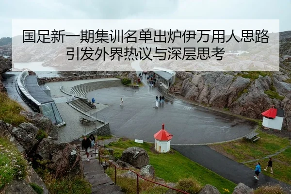 国足新一期集训名单出炉伊万用人思路引发外界热议与深层思考